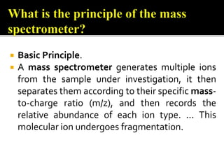  Basic Principle.
 A mass spectrometer generates multiple ions
from the sample under investigation, it then
separates them according to their specific mass-
to-charge ratio (m/z), and then records the
relative abundance of each ion type. ... This
molecular ion undergoes fragmentation.
 