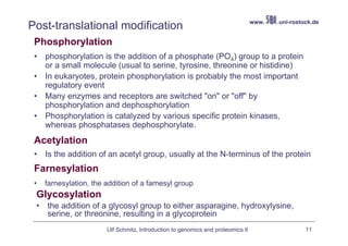 www.   .uni-rostock.de
Post-translational modification
 Phosphorylation
 •   phosphorylation is the addition of a phosphate (PO4) group to a protein
     or a small molecule (usual to serine, tyrosine, threonine or histidine)
 •   In eukaryotes, protein phosphorylation is probably the most important
     regulatory event
 •   Many enzymes and receptors are switched "on" or "off" by
     phosphorylation and dephosphorylation
 •   Phosphorylation is catalyzed by various specific protein kinases,
     whereas phosphatases dephosphorylate.
 Acetylation
 •   Is the addition of an acetyl group, usually at the N-terminus of the protein
 Farnesylation
 •   farnesylation, the addition of a farnesyl group
 Glycosylation
 •   the addition of a glycosyl group to either asparagine, hydroxylysine,
     serine, or threonine, resulting in a glycoprotein
                        Ulf Schmitz, Introduction to genomics and proteomics II                    11
 