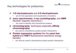 www.   .uni-rostock.de
Key technologies for proteomics

 1. 1-D electrophoresis and 2-D electrophoresis
    •   are for the separation and visualization of proteins.
 2. mass spectrometry, x-ray crystallography, and NMR
    (Nuclear magnetic resonance )
    •   are used to identify and characterize proteins
 3. chromatography techniques especially affinity
    chromatography
    •   are used to characterize protein-protein interactions.
 4. Protein expression systems like the yeast two-
    hybrid and FRET (fluorescence resonance energy
    transfer)
    •   can also be used to characterize protein-protein interactions.



                  Ulf Schmitz, Introduction to genomics and proteomics II                    13
 