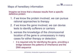 www.   .uni-rostock.de
Maps of hereditary information
Imagine we know that a disease results from a specific
defective protein:
  1. if we know the protein involved, we can pursue
     rational approaches to therapy
  2. if we know the gene involved, we can devise
     tests to identify sufferers or carriers
  3. wereas the knowledge of the chromosomal
     location of the gene is unnecessary in many
     cases for either therapy or detection;
    • it is required only for identifying the gene, providing a
      bridge between the patterns of inheritance and the
      DNA sequence

               Ulf Schmitz, Introduction to genomics and proteomics II                    25
 