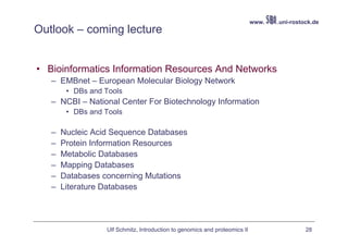 www.   .uni-rostock.de
Outlook – coming lecture


• Bioinformatics Information Resources And Networks
   – EMBnet – European Molecular Biology Network
        • DBs and Tools
   – NCBI – National Center For Biotechnology Information
        • DBs and Tools

   –   Nucleic Acid Sequence Databases
   –   Protein Information Resources
   –   Metabolic Databases
   –   Mapping Databases
   –   Databases concerning Mutations
   –   Literature Databases




                  Ulf Schmitz, Introduction to genomics and proteomics II                    28
 