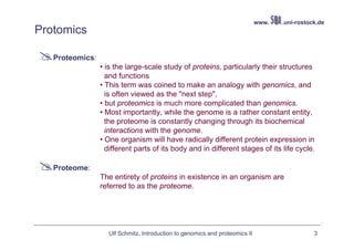 www.   .uni-rostock.de
Protomics

   Proteomics:
                 • is the large-scale study of proteins, particularly their structures
                   and functions
                 • This term was coined to make an analogy with genomics, and
                   is often viewed as the "next step",
                 • but proteomics is much more complicated than genomics.
                 • Most importantly, while the genome is a rather constant entity,
                   the proteome is constantly changing through its biochemical
                   interactions with the genome.
                 • One organism will have radically different protein expression in
                   different parts of its body and in different stages of its life cycle.

   Proteome:
                 The entirety of proteins in existence in an organism are
                 referred to as the proteome.




                   Ulf Schmitz, Introduction to genomics and proteomics II                     3
 