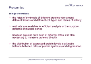 www.   .uni-rostock.de
Proteomics
Things to consider:
• the rates of synthesis of different proteins vary among
  different tissues and different cell types and states of activity

• methods are available for efficient analysis of transcription
  patterns of multiple genes

• because proteins ‘turn over’ at different rates, it is also
  necessary to measure proteins directly

• the distribution of expressed protein levels is a kinetic
  balance between rates of protein synthesis and degradation




                  Ulf Schmitz, Introduction to genomics and proteomics II                     7
 