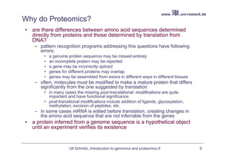 www.   .uni-rostock.de
Why do Proteomics?
•   are there differences between amino acid sequences determined
    directly from proteins and those determined by translation from
    DNA?
     – pattern recognition programs addressing this questions have following
       errors:
         •   a genuine protein sequence may be missed entirely
         •   an incomplete protein may be reported
         •   a gene may be incorrectly spliced
         •   genes for different proteins may overlap
         •   genes may be assembled from exons in different ways in different tissues
     – often, molecules must be modified to make a mature protein that differs
       significantly from the one suggested by translation
         • in many cases the missing post-translational- modifications are quite
           important and have functional significance
         • post-transitional modifications include addition of ligands, glycosylation,
           methylation, excision of peptides, etc.
     – in some cases mRNA is edited before translation, creating changes in
       the amino acid sequence that are not inferrable from the genes
•   a protein inferred from a genome sequence is a hypothetical object
    until an experiment verifies its existence


                       Ulf Schmitz, Introduction to genomics and proteomics II                     9
 