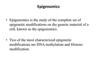 Epigenomics
• Epigenomics is the study of the complete set of
epigenetic modifications on the genetic material of a
cell, known as the epigenomics.
• Two of the most characterized epigenetic
modifications are DNA methylation and Histone
modification.
 