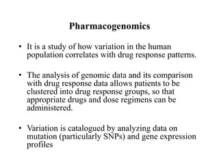 Pharmacogenomics
• It is a study of how variation in the human
population correlates with drug response patterns.
• The analysis of genomic data and its comparison
with drug response data allows patients to be
clustered into drug response groups, so that
appropriate drugs and dose regimens can be
administered.
• Variation is catalogued by analyzing data on
mutation (particularly SNPs) and gene expression
profiles
 