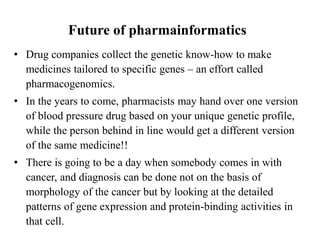 Future of pharmainformatics
• Drug companies collect the genetic know-how to make
medicines tailored to specific genes – an effort called
pharmacogenomics.
• In the years to come, pharmacists may hand over one version
of blood pressure drug based on your unique genetic profile,
while the person behind in line would get a different version
of the same medicine!!
• There is going to be a day when somebody comes in with
cancer, and diagnosis can be done not on the basis of
morphology of the cancer but by looking at the detailed
patterns of gene expression and protein-binding activities in
that cell.
 