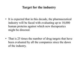 Target for the industry
• It is expected that in this decade, the pharmaceutical
industry will be faced with evaluating up to 10,000
human proteins against which new therapeutics
might be directed.
• That is 25 times the number of drug targets that have
been evaluated by all the companies since the dawn
of the industry.
 