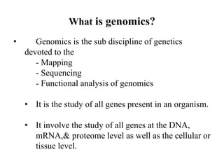 What is genomics?
• Genomics is the sub discipline of genetics
devoted to the
- Mapping
- Sequencing
- Functional analysis of genomics
• It is the study of all genes present in an organism.
• It involve the study of all genes at the DNA,
mRNA,& proteome level as well as the cellular or
tissue level.
 