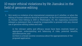 10 major ethical violations by He Jianukui in the
field of genome editing
1. He’s work is a violation of an international consensus on if, whether, or when the
editing of human embryos should be permitted. At the First International Summit
on Human Gene Editing in 2015 in Washington, DC, the organizing committee
released a statement1 that it would be irresponsible to proceed with any clinical
use of germline editing unless and until
(i) the relevant safety and efficacy issues have been resolved, based on
appropriate understanding and balancing of risks, potential benefits,
and alternatives, and
(ii) there is a broad societal consensus about the appropriateness of the
proposed application.
 