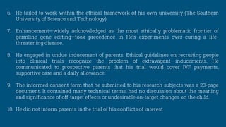 6. He failed to work within the ethical framework of his own university (The Southern
University of Science and Technology).
7. Enhancement—widely acknowledged as the most ethically problematic frontier of
germline gene editing—took precedence in He’s experiments over curing a life-
threatening disease.
8. He engaged in undue inducement of parents. Ethical guidelines on recruiting people
into clinical trials recognize the problem of extravagant inducements. He
communicated to prospective parents that his trial would cover IVF payments,
supportive care and a daily allowance.
9. The informed consent form that he submitted to his research subjects was a 23-page
document. It contained many technical terms, had no discussion about the meaning
and significance of off-target effects or undesirable on-target changes on the child.
10. He did not inform parents in the trial of his conflicts of interest
 
