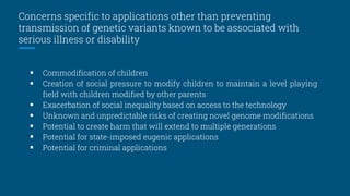 Concerns specific to applications other than preventing
transmission of genetic variants known to be associated with
serious illness or disability
 Commodification of children
 Creation of social pressure to modify children to maintain a level playing
field with children modified by other parents
 Exacerbation of social inequality based on access to the technology
 Unknown and unpredictable risks of creating novel genome modifications
 Potential to create harm that will extend to multiple generations
 Potential for state-imposed eugenic applications
 Potential for criminal applications
 