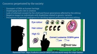 Concerns perpetrated by the society:
• Disrespect of DNA as human heritage
• Challenging God’s role in creation
• Lack of informed consent by the child and future generations affected by the editing
• Negative impact on individuals with disabilities related to genetic variants
• Perceptions of parental negligence for deciding against performing genome editing
Retrieved from: https://culturico.com/2019/03/13/is-the-world-ready-for-crispr-babies/
 