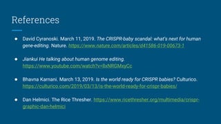 References
● David Cyranoski. March 11, 2019. The CRISPR-baby scandal: what’s next for human
gene-editing. Nature. https://www.nature.com/articles/d41586-019-00673-1
● Jiankui He talking about human genome editing.
https://www.youtube.com/watch?v=llxNRGMxyCc
● Bhavna Karnani. March 13, 2019. Is the world ready for CRISPR babies? Culturico.
https://culturico.com/2019/03/13/is-the-world-ready-for-crispr-babies/
● Dan Helmici. The Rice Thresher. https://www.ricethresher.org/multimedia/crispr-
graphic-dan-helmici
 