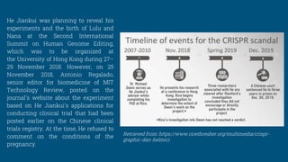 He Jiankui was planning to reveal his
experiments and the birth of Lulu and
Nana at the Second International
Summit on Human Genome Editing,
which was to be organized at
the University of Hong Kong during 27–
29 November 2018. However, on 25
November 2018, Antonio Regalado,
senior editor for biomedicine of MIT
Technology Review, posted on the
journal's website about the experiment
based on He Jiankui's applications for
conducting clinical trial that had been
posted earlier on the Chinese clinical
trials registry. At the time, He refused to
comment on the conditions of the
pregnancy.
Retrieved from: https://www.ricethresher.org/multimedia/crispr-
graphic-dan-helmici
 