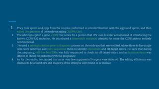 1. They took sperm and eggs from the couples, performed in vitro fertilisation with the eggs and sperm, and then
edited the genomes of the embryos using CRISPR/Cas9.
2. The editing targeted a gene, CCR5, that codes for a protein that HIV uses to enter cells,instead of introducing the
known CCR5-Δ32 mutation, He introduced a frameshift mutation intended to make the CCR5 protein entirely
nonfunctional.
3. He used a preimplantation genetic diagnosis process on the embryos that were edited, where three to five single
cells were removed, and fully sequenced them to identify chimerism and off-target errors. He says that during
the pregnancy, cell-free fetal DNA was fully sequenced to check for off-target errors, and an amniocentesis was
offered to check for problems with the pregnancy.
4. As for the results, he claimed that no or very few supposed off-targets were detected. The editing efficiency was
claimed to be around 32% and majority of the embryos were found to be mosaic.
 