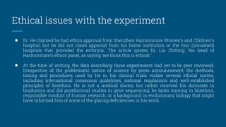 Ethical issues with the experiment
● Dr. He claimed he had ethics approval from Shenzhen Harmonicare Women’s and Children’s
hospital, but he did not claim approval from his home institution or the four (unnamed)
hospitals that provided the embryos. The article quotes Dr. Liu Zhitong, the head of
Harmonicare’s ethics panel, as saying ‘we think this is ethical ’.
● At the time of writing, the data describing these experiments had yet to be peer reviewed.
Irrespective of the problematic nature of science by press announcement, the methods,
timing and procedures used by He in his clinical trials violate several ethical norms,
including international consensus guidelines, national regulations and well-established
principles of bioethics. He is not a medical doctor, but rather received his doctorate in
biophysics and did postdoctoral studies in gene sequencing; he lacks training in bioethics,
responsible conduct of human research, or a background in evolutionary biology that might
have informed him of some of the glaring deficiencies in his work.
 