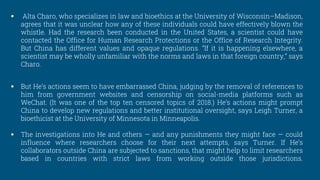  Alta Charo, who specializes in law and bioethics at the University of Wisconsin–Madison,
agrees that it was unclear how any of these individuals could have effectively blown the
whistle. Had the research been conducted in the United States, a scientist could have
contacted the Office for Human Research Protections or the Office of Research Integrity.
But China has different values and opaque regulations. “If it is happening elsewhere, a
scientist may be wholly unfamiliar with the norms and laws in that foreign country,” says
Charo.
 But He’s actions seem to have embarrassed China, judging by the removal of references to
him from government websites and censorship on social-media platforms such as
WeChat. (It was one of the top ten censored topics of 2018.) He’s actions might prompt
China to develop new regulations and better institutional oversight, says Leigh Turner, a
bioethicist at the University of Minnesota in Minneapolis.
 The investigations into He and others — and any punishments they might face — could
influence where researchers choose for their next attempts, says Turner. If He’s
collaborators outside China are subjected to sanctions, that might help to limit researchers
based in countries with strict laws from working outside those jurisdictions.
 