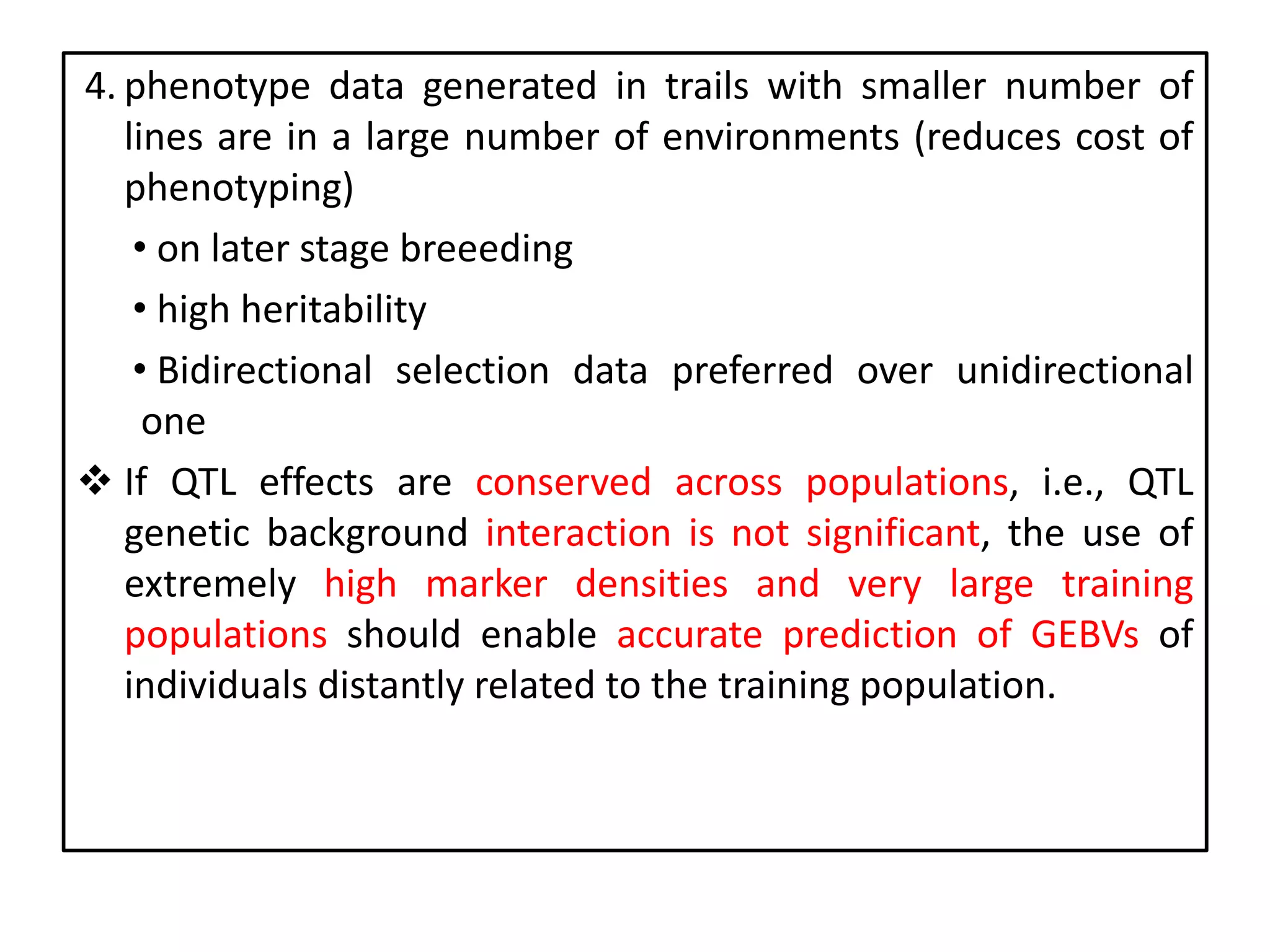 4. phenotype data generated in trails with smaller number of
lines are in a large number of environments (reduces cost of
phenotyping)
• on later stage breeeding
• high heritability
• Bidirectional selection data preferred over unidirectional
one
 If QTL effects are conserved across populations, i.e., QTL
genetic background interaction is not significant, the use of
extremely high marker densities and very large training
populations should enable accurate prediction of GEBVs of
individuals distantly related to the training population.
 