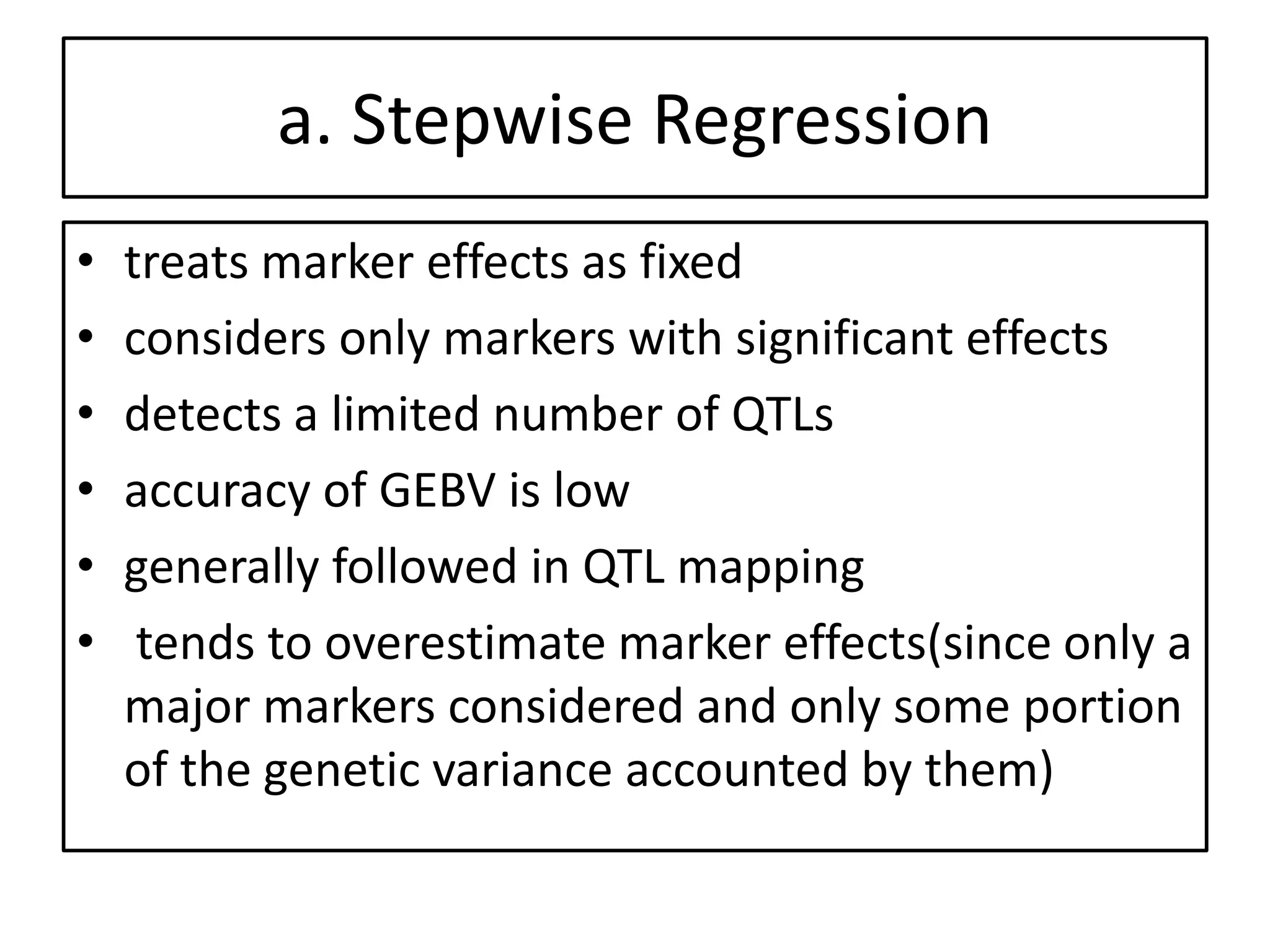 a. Stepwise Regression
• treats marker effects as fixed
• considers only markers with significant effects
• detects a limited number of QTLs
• accuracy of GEBV is low
• generally followed in QTL mapping
• tends to overestimate marker effects(since only a
major markers considered and only some portion
of the genetic variance accounted by them)
 