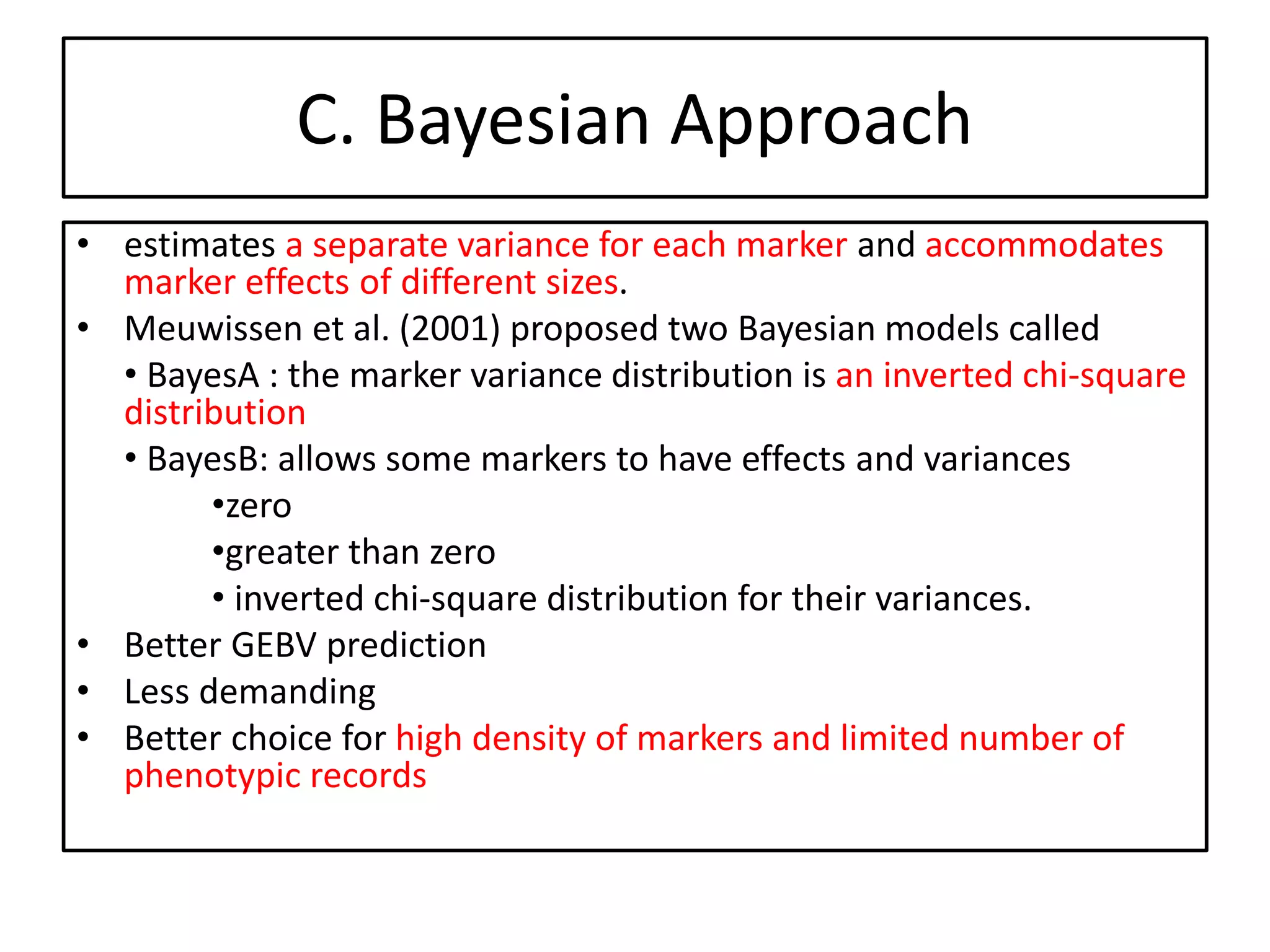 C. Bayesian Approach
• estimates a separate variance for each marker and accommodates
marker effects of different sizes.
• Meuwissen et al. (2001) proposed two Bayesian models called
• BayesA : the marker variance distribution is an inverted chi-square
distribution
• BayesB: allows some markers to have effects and variances
•zero
•greater than zero
• inverted chi-square distribution for their variances.
• Better GEBV prediction
• Less demanding
• Better choice for high density of markers and limited number of
phenotypic records
 