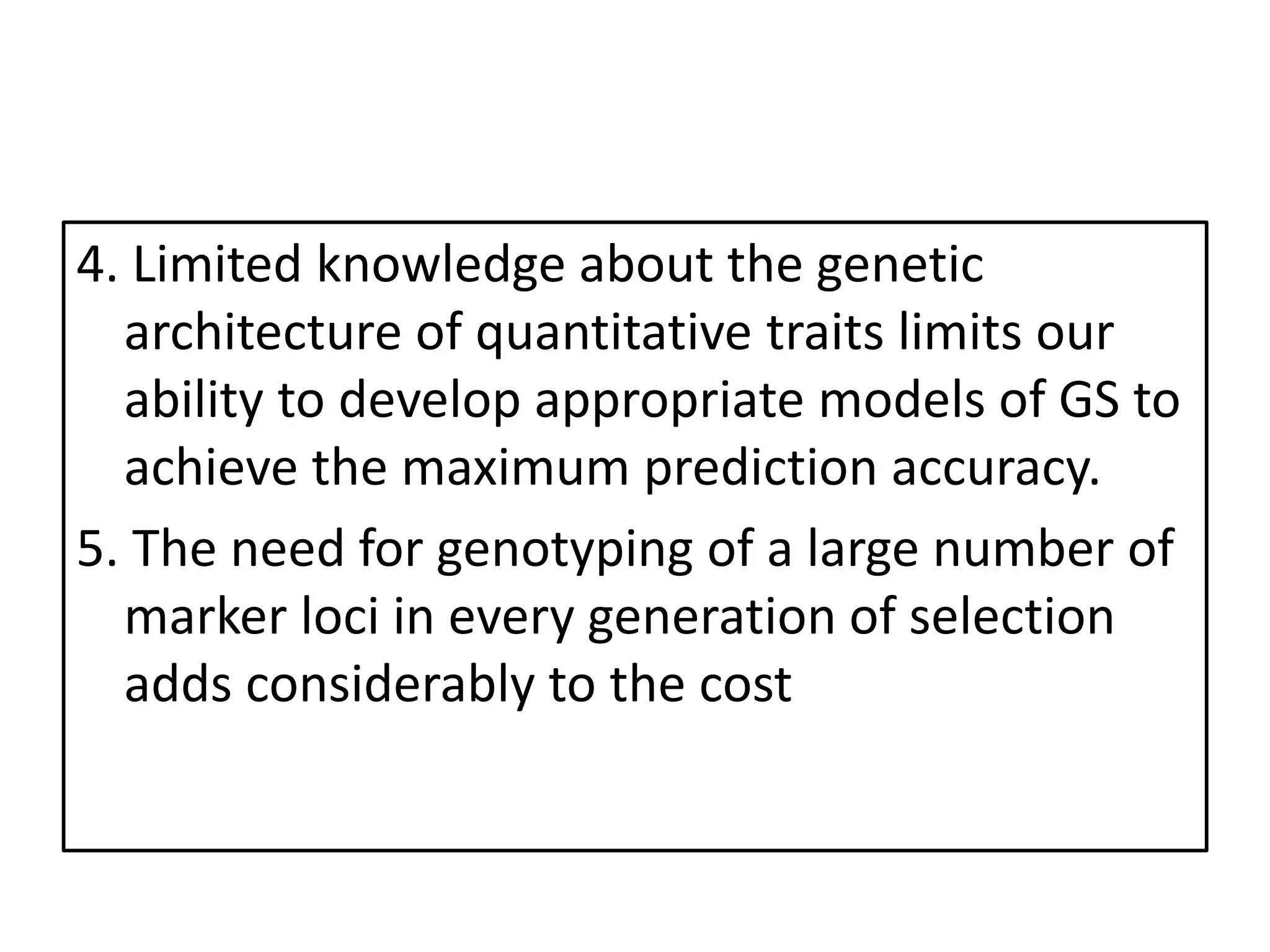 4. Limited knowledge about the genetic
architecture of quantitative traits limits our
ability to develop appropriate models of GS to
achieve the maximum prediction accuracy.
5. The need for genotyping of a large number of
marker loci in every generation of selection
adds considerably to the cost
 