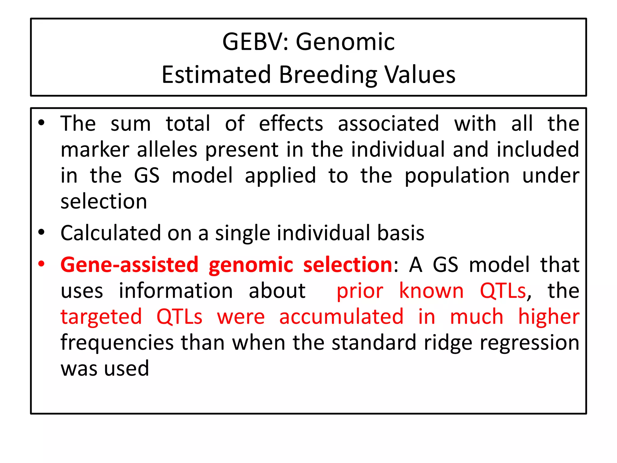 GEBV: Genomic
Estimated Breeding Values
• The sum total of effects associated with all the
marker alleles present in the individual and included
in the GS model applied to the population under
selection
• Calculated on a single individual basis
• Gene-assisted genomic selection: A GS model that
uses information about prior known QTLs, the
targeted QTLs were accumulated in much higher
frequencies than when the standard ridge regression
was used
 