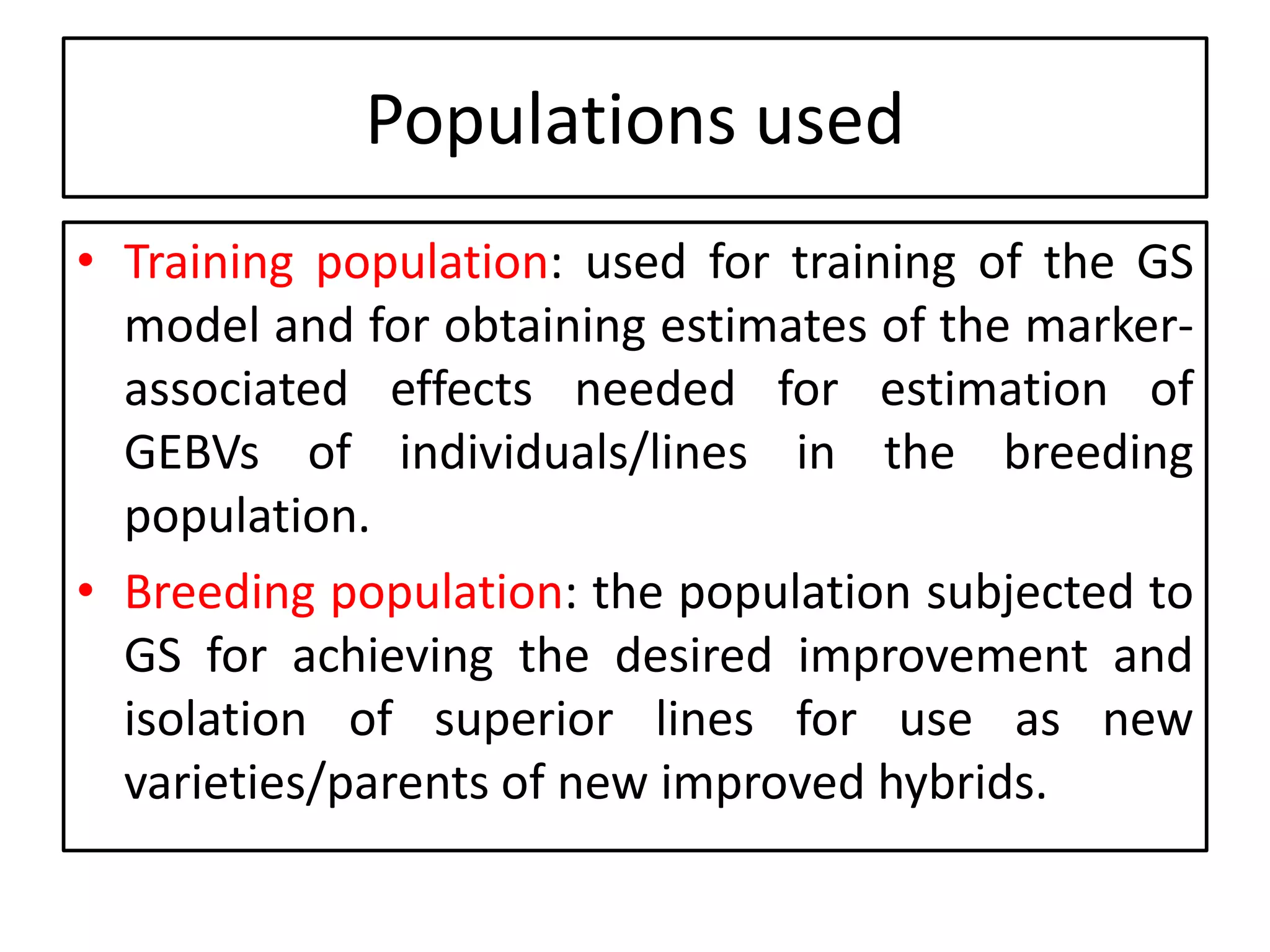 • Training population: used for training of the GS
model and for obtaining estimates of the marker-
associated effects needed for estimation of
GEBVs of individuals/lines in the breeding
population.
• Breeding population: the population subjected to
GS for achieving the desired improvement and
isolation of superior lines for use as new
varieties/parents of new improved hybrids.
Populations used
 