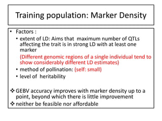 Training population: Marker Density
• Factors :
• extent of LD: Aims that maximum number of QTLs
affecting the trait is in strong LD with at least one
marker
(Different genomic regions of a single individual tend to
show considerably different LD estimates)
• method of pollination: (self: small)
• level of heritability
GEBV accuracy improves with marker density up to a
point, beyond which there is little improvement
neither be feasible nor affordable
 