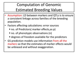 Computation of Genomic
Estimated Breeding Values
• Assumption: LD between markers and QTLs is to ensure
a consistent linkage across families of the breeding
population.
• Factors affecting calculations: error sources
 no. of Predictors( marker effects,as p)
 no. of phenotypic observations (n)
 degrees of freedom available for the predictors
• GS prediction models use information from all the
markers so that the estimates of marker effects would
be unbiased and without exaggeration.
 