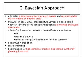 C. Bayesian Approach
• estimates a separate variance for each marker and accommodates
marker effects of different sizes.
• Meuwissen et al. (2001) proposed two Bayesian models called
• BayesA : the marker variance distribution is an inverted chi-square
distribution
• BayesB: allows some markers to have effects and variances
•zero
•greater than zero
• inverted chi-square distribution for their variances.
• Better GEBV prediction
• Less demanding
• Better choice for high density of markers and limited number of
phenotypic records
 