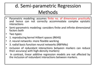 d. Semi-parametric Regression
Methods
• Parametric modeling: assumes finite no. of dimensions practically
and hence can not correctly accommodate complex epistatic
interactions
• Semi-parametric modeling: considers finite and infinite dimensional
factors both
• Two types:
• 1. reproducing kernel Hilbert spaces (RKHS)
• 2. neural networks: more flexible working
• 3. radial basis function neural networks (RBFNNs)
• inclusion of redundant interactions between markers can reduce
their accuracy( with high-density markers)
• In contrast, linear additive regression models are not affected by
the inclusion of redundant interactions between markers.
 