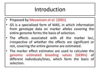 Introduction
• Proposed by Meuwissen et al. (2001)
• GS is a specialized form of MAS, in which information
from genotype data on marker alleles covering the
entire genome forms the basis of selection.
• The effects associated with all the marker loci,
irrespective of whether the effects are significant or
not, covering the entire genome are estimated.
• The marker effect estimates are used to calculate the
genomic estimated breeding values (GEBVs) of
different individuals/lines, which form the basis of
selection.
 