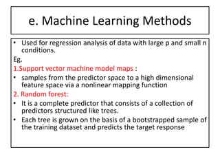 e. Machine Learning Methods
• Used for regression analysis of data with large p and small n
conditions.
Eg.
1.Support vector machine model maps :
• samples from the predictor space to a high dimensional
feature space via a nonlinear mapping function
2. Random forest:
• It is a complete predictor that consists of a collection of
predictors structured like trees.
• Each tree is grown on the basis of a bootstrapped sample of
the training dataset and predicts the target response
 