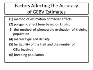 Factors Affecting the Accuracy
of GEBV Estimates
(1) method of estimation of marker effects
(2) polygenic effect term based on kinship
(3) the method of phenotypic evaluation of training
population
(4) marker type and density
(5) heritability of the trait and the number of
QTLs involved
(6) breeding population
 