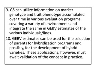 9. GS can utilize information on marker
genotype and trait phenotype accumulated
over time in various evaluation programs
covering a variety of environments and
integrate the same in GEBV estimates of the
various individuals/lines.
10. GEBV estimates can be used for the selection
of parents for hybridization programs and,
possibly, for the development of hybrid
varieties. These applications, however, must
await validation of the concept in practice.
 