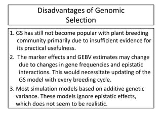 1. GS has still not become popular with plant breeding
community primarily due to insufficient evidence for
its practical usefulness.
2. The marker effects and GEBV estimates may change
due to changes in gene frequencies and epistatic
interactions. This would necessitate updating of the
GS model with every breeding cycle.
3. Most simulation models based on additive genetic
variance. These models ignore epistatic effects,
which does not seem to be realistic.
Disadvantages of Genomic
Selection
 