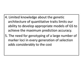 4. Limited knowledge about the genetic
architecture of quantitative traits limits our
ability to develop appropriate models of GS to
achieve the maximum prediction accuracy.
5. The need for genotyping of a large number of
marker loci in every generation of selection
adds considerably to the cost
 