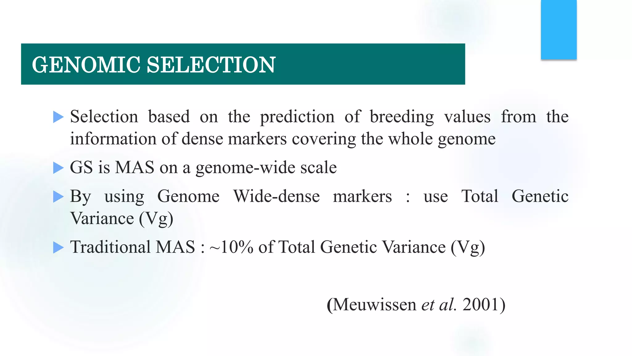  Selection based on the prediction of breeding values from the
information of dense markers covering the whole genome
 GS is MAS on a genome-wide scale
 By using Genome Wide-dense markers : use Total Genetic
Variance (Vg)
 Traditional MAS : ~10% of Total Genetic Variance (Vg)
(Meuwissen et al. 2001)
GENOMIC SELECTION
 