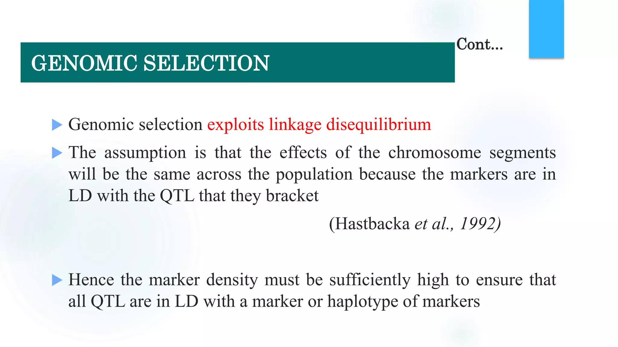  Genomic selection exploits linkage disequilibrium
 The assumption is that the effects of the chromosome segments
will be the same across the population because the markers are in
LD with the QTL that they bracket
(Hastbacka et al., 1992)
 Hence the marker density must be sufficiently high to ensure that
all QTL are in LD with a marker or haplotype of markers
Cont...
GENOMIC SELECTION
 