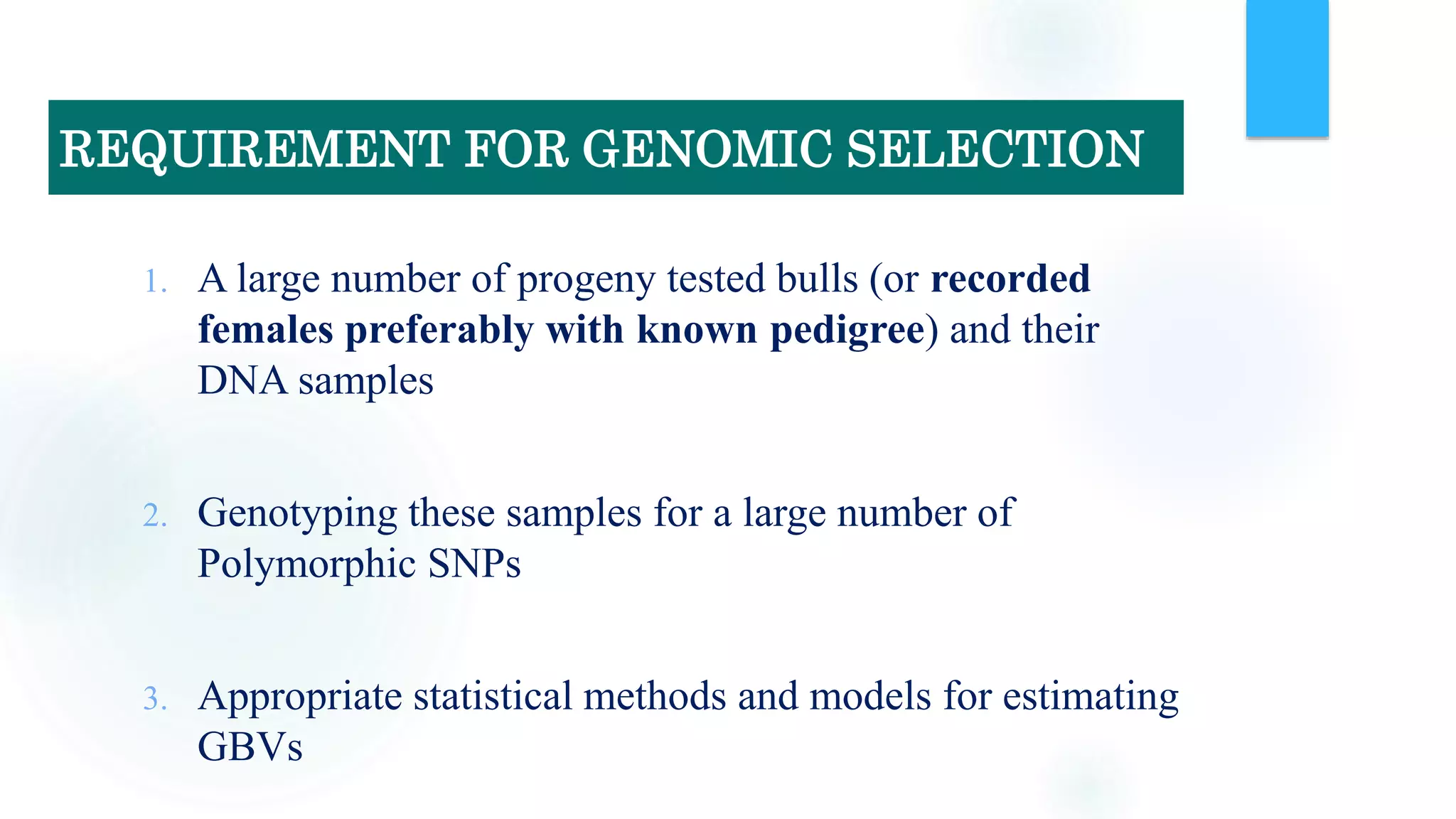 1. A large number of progeny tested bulls (or recorded
females preferably with known pedigree) and their
DNA samples
2. Genotyping these samples for a large number of
Polymorphic SNPs
3. Appropriate statistical methods and models for estimating
GBVs
REQUIREMENT FOR GENOMIC SELECTION
 
