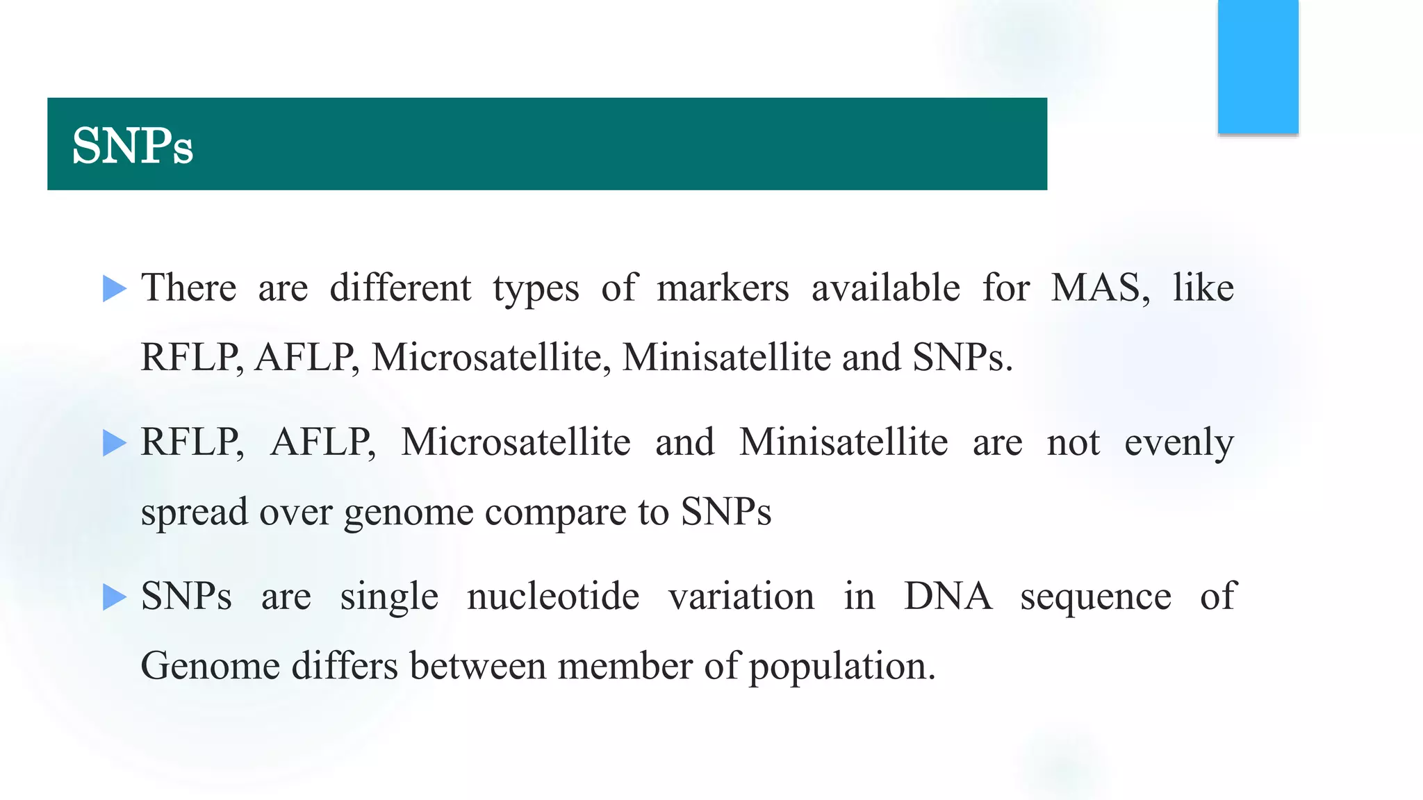  There are different types of markers available for MAS, like
RFLP, AFLP, Microsatellite, Minisatellite and SNPs.
 RFLP, AFLP, Microsatellite and Minisatellite are not evenly
spread over genome compare to SNPs
 SNPs are single nucleotide variation in DNA sequence of
Genome differs between member of population.
SNPs
 