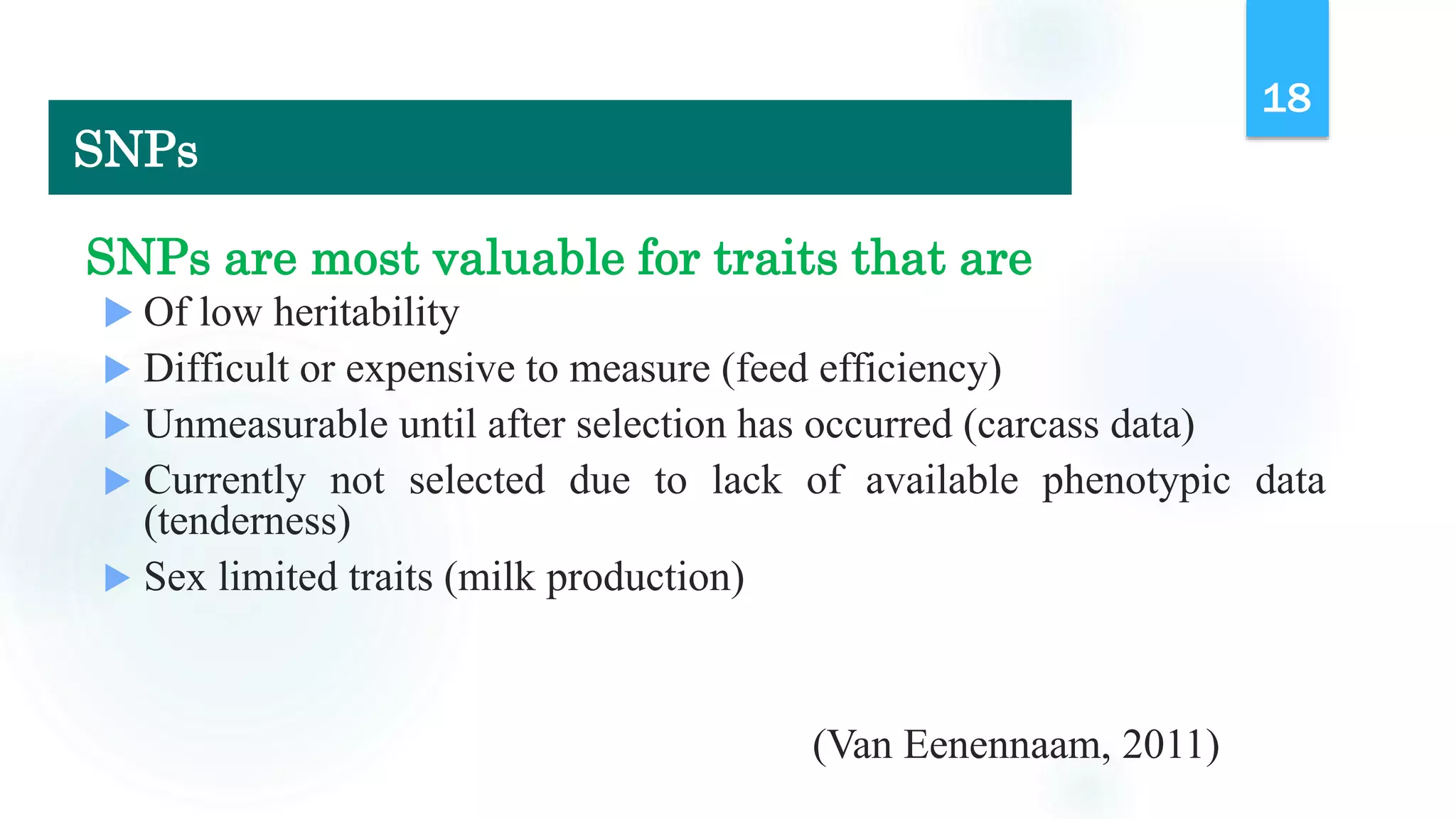 SNPs are most valuable for traits that are
 Of low heritability
 Difficult or expensive to measure (feed efficiency)
 Unmeasurable until after selection has occurred (carcass data)
 Currently not selected due to lack of available phenotypic data
(tenderness)
 Sex limited traits (milk production)
(Van Eenennaam, 2011)
18
SNPs
 