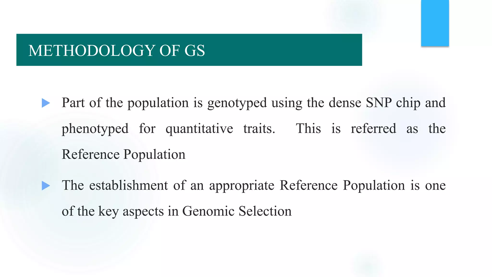  Part of the population is genotyped using the dense SNP chip and
phenotyped for quantitative traits. This is referred as the
Reference Population
 The establishment of an appropriate Reference Population is one
of the key aspects in Genomic Selection
METHODOLOGY OF GS
 