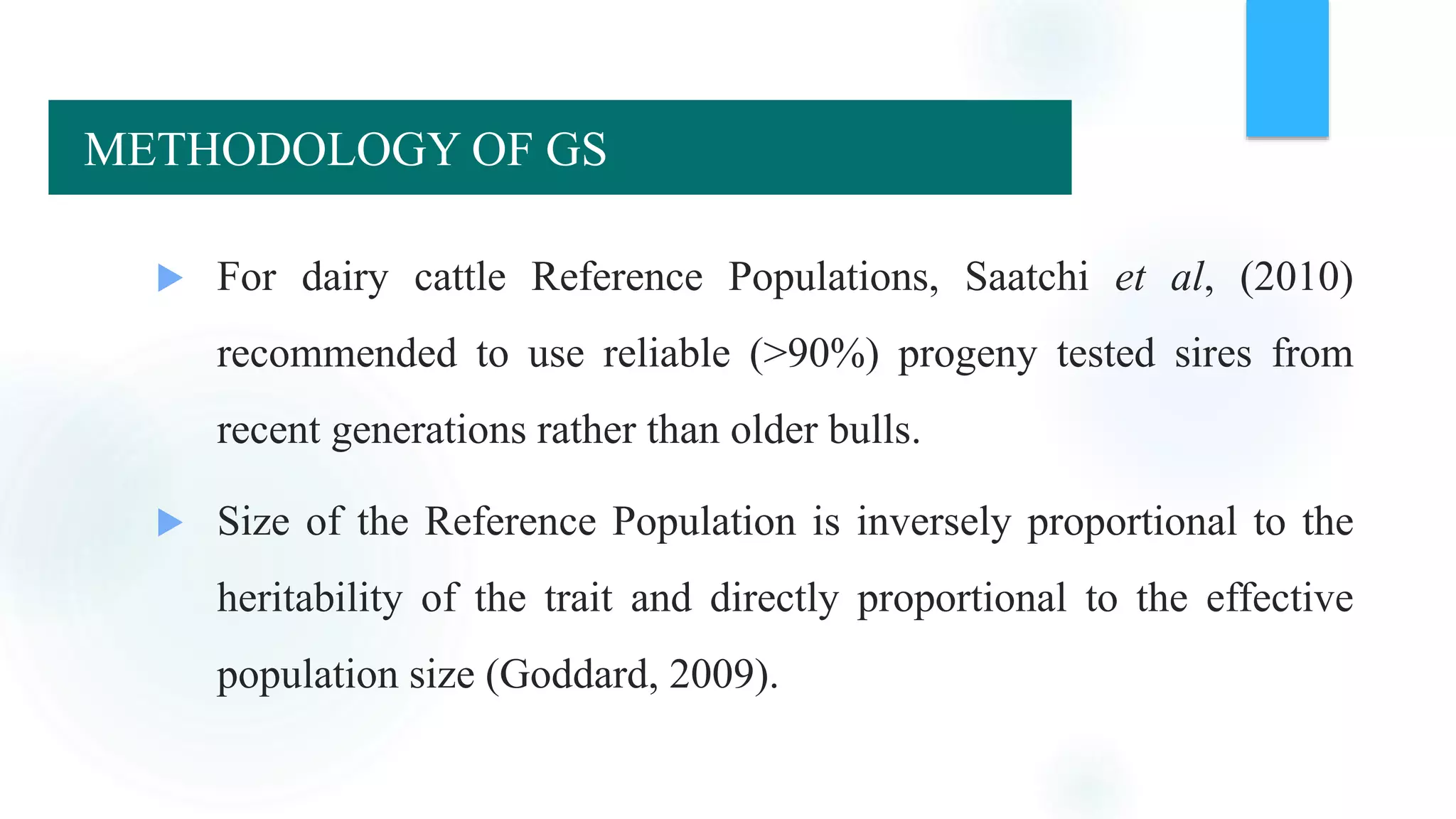  For dairy cattle Reference Populations, Saatchi et al, (2010)
recommended to use reliable (>90%) progeny tested sires from
recent generations rather than older bulls.
 Size of the Reference Population is inversely proportional to the
heritability of the trait and directly proportional to the effective
population size (Goddard, 2009).
METHODOLOGY OF GS
 