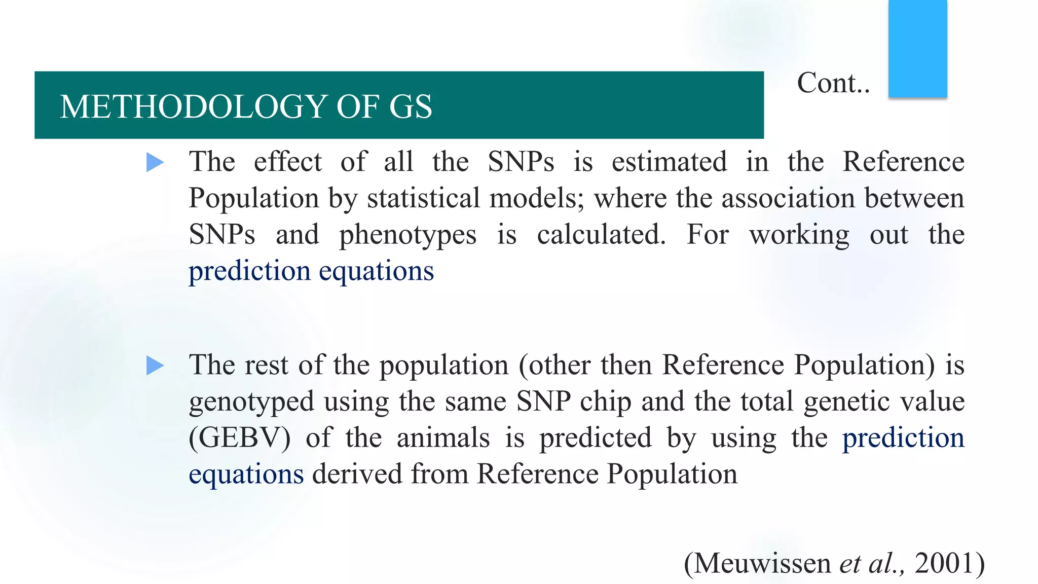  The effect of all the SNPs is estimated in the Reference
Population by statistical models; where the association between
SNPs and phenotypes is calculated. For working out the
prediction equations
 The rest of the population (other then Reference Population) is
genotyped using the same SNP chip and the total genetic value
(GEBV) of the animals is predicted by using the prediction
equations derived from Reference Population
(Meuwissen et al., 2001)
Cont..
METHODOLOGY OF GS
 