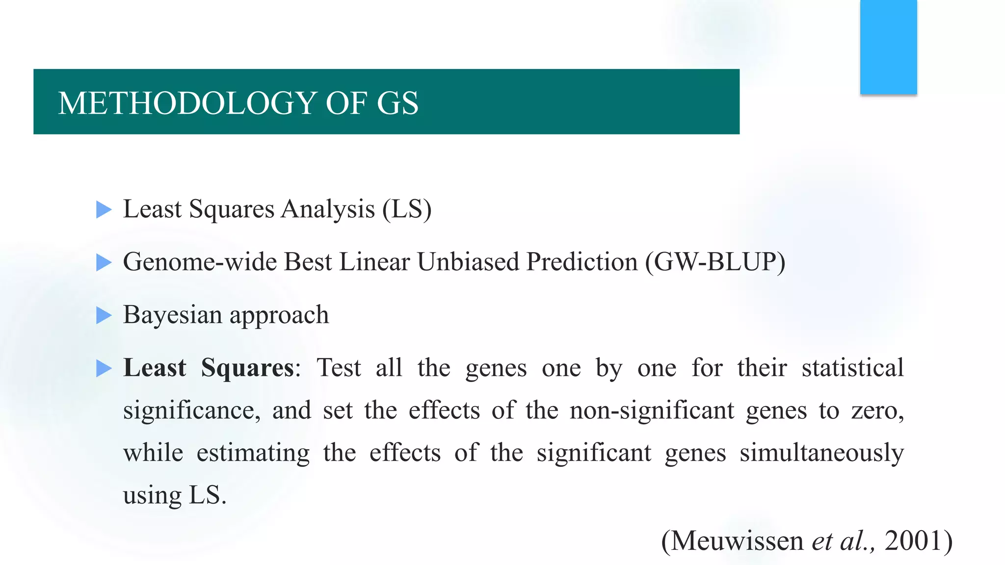 Methods for estimation of GEBV
 Least Squares Analysis (LS)
 Genome-wide Best Linear Unbiased Prediction (GW-BLUP)
 Bayesian approach
 Least Squares: Test all the genes one by one for their statistical
significance, and set the effects of the non-significant genes to zero,
while estimating the effects of the significant genes simultaneously
using LS.
(Meuwissen et al., 2001)
METHODOLOGY OF GS
 