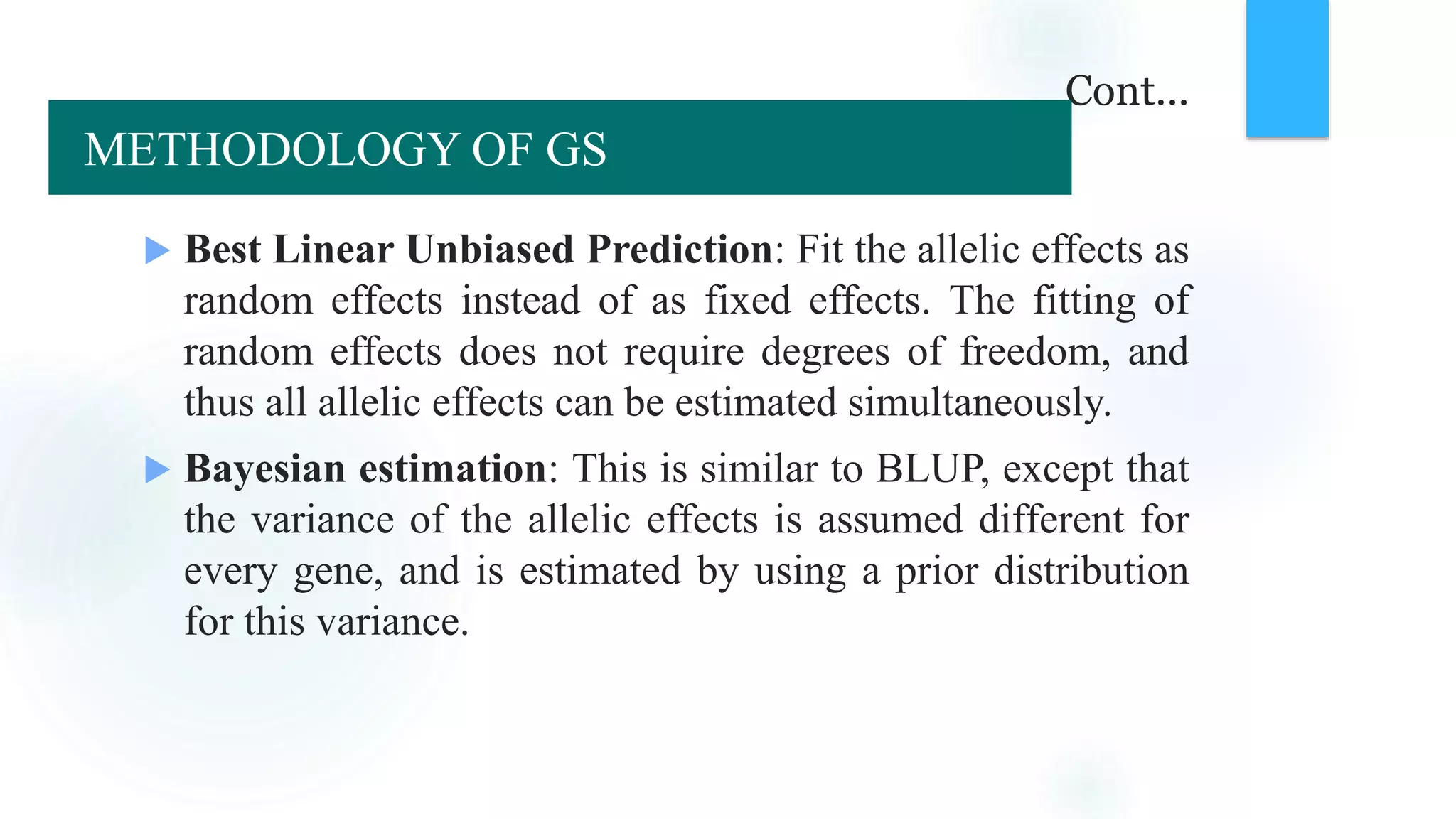 Cont...
 Best Linear Unbiased Prediction: Fit the allelic effects as
random effects instead of as fixed effects. The fitting of
random effects does not require degrees of freedom, and
thus all allelic effects can be estimated simultaneously.
 Bayesian estimation: This is similar to BLUP, except that
the variance of the allelic effects is assumed different for
every gene, and is estimated by using a prior distribution
for this variance.
METHODOLOGY OF GS
 