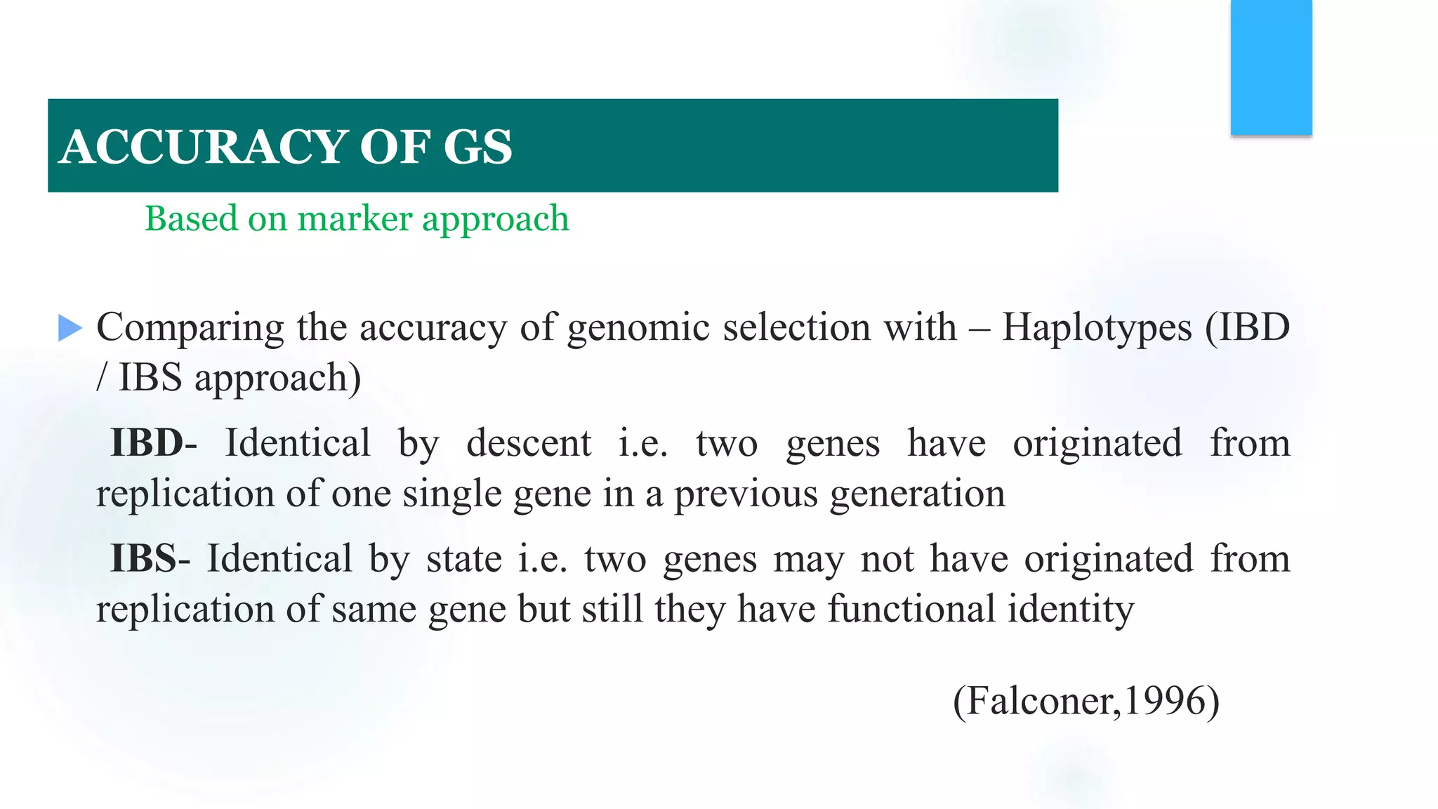 Based on marker approach
 Comparing the accuracy of genomic selection with – Haplotypes (IBD
/ IBS approach)
IBD- Identical by descent i.e. two genes have originated from
replication of one single gene in a previous generation
IBS- Identical by state i.e. two genes may not have originated from
replication of same gene but still they have functional identity
(Falconer,1996)
ACCURACY OF GS
 