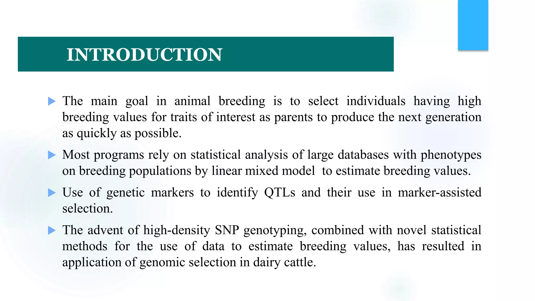  The main goal in animal breeding is to select individuals having high
breeding values for traits of interest as parents to produce the next generation
as quickly as possible.
 Most programs rely on statistical analysis of large databases with phenotypes
on breeding populations by linear mixed model to estimate breeding values.
 Use of genetic markers to identify QTLs and their use in marker-assisted
selection.
 The advent of high-density SNP genotyping, combined with novel statistical
methods for the use of data to estimate breeding values, has resulted in
application of genomic selection in dairy cattle.
INTRODUCTION
 